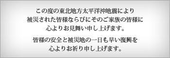 この度の東北地方太平洋沖地震により被災された皆様ならびにそのご家族の皆様に心よりお見舞い申し上げます。皆様の安全と被災地の一日も早い復興を心よりお祈り申し上げます。